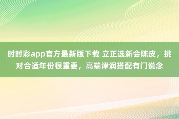时时彩app官方最新版下载 立正选新会陈皮，挑对合适年份很重要，高端津润搭配有门说念