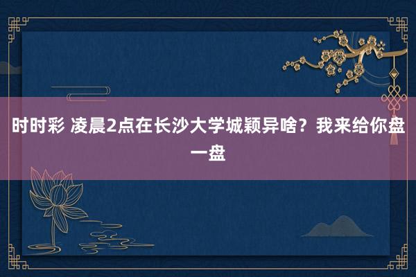 时时彩 凌晨2点在长沙大学城颖异啥？我来给你盘一盘