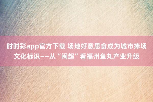 时时彩app官方下载 场地好意思食成为城市捧场文化标识——从“闽超”看福州鱼丸产业升级