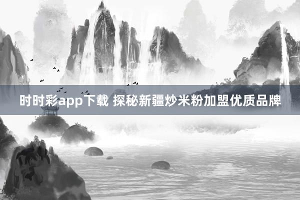 时时彩app下载 探秘新疆炒米粉加盟优质品牌