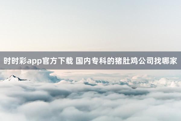 时时彩app官方下载 国内专科的猪肚鸡公司找哪家
