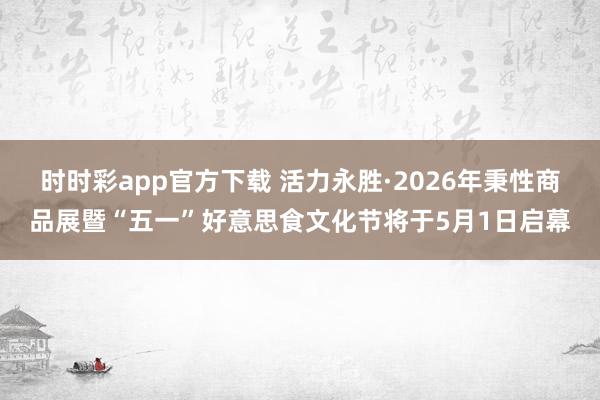 时时彩app官方下载 活力永胜·2026年秉性商品展暨“五一”好意思食文化节将于5月1日启幕