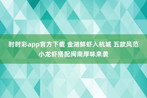 时时彩app官方下载 金湖鲜虾入杭城 五款风范小龙虾搭配闽南厚味来袭