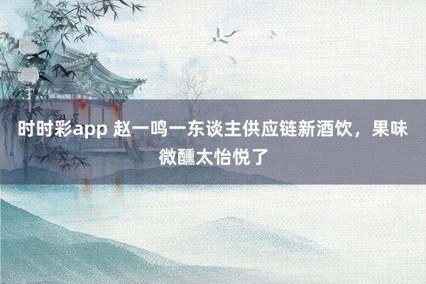 时时彩app 赵一鸣一东谈主供应链新酒饮，果味微醺太怡悦了
