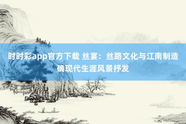 时时彩app官方下载 丝宴：丝路文化与江南制造确现代生涯风景抒发