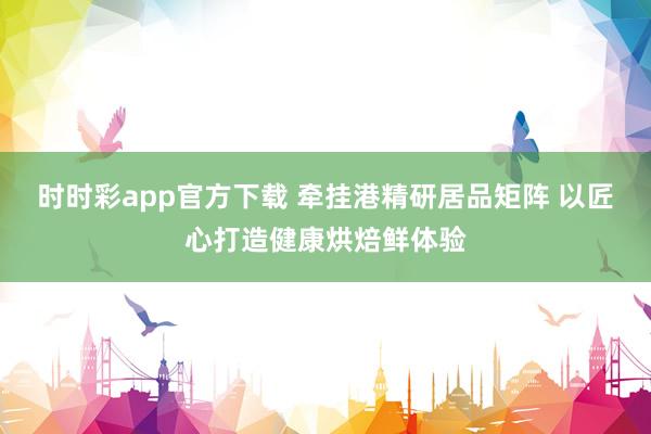时时彩app官方下载 牵挂港精研居品矩阵 以匠心打造健康烘焙鲜体验