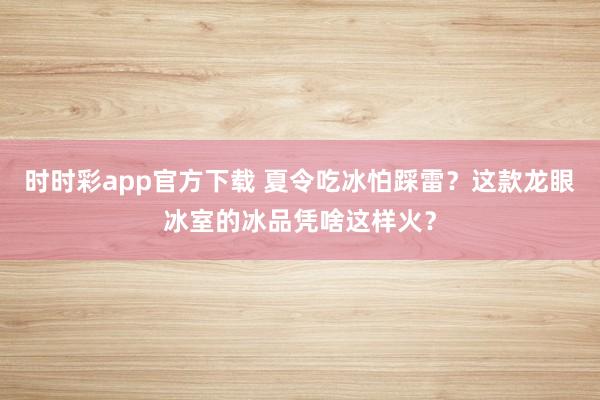 时时彩app官方下载 夏令吃冰怕踩雷？这款龙眼冰室的冰品凭啥这样火？