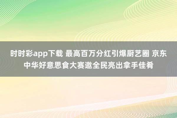 时时彩app下载 最高百万分红引爆厨艺圈 京东中华好意思食大赛邀全民亮出拿手佳肴