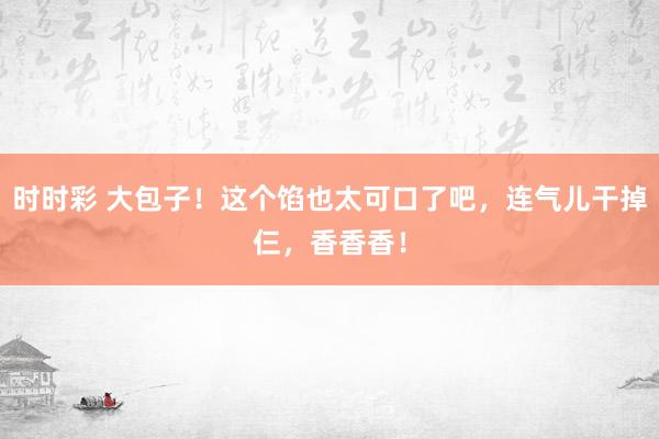 时时彩 大包子！这个馅也太可口了吧，连气儿干掉仨，香香香！