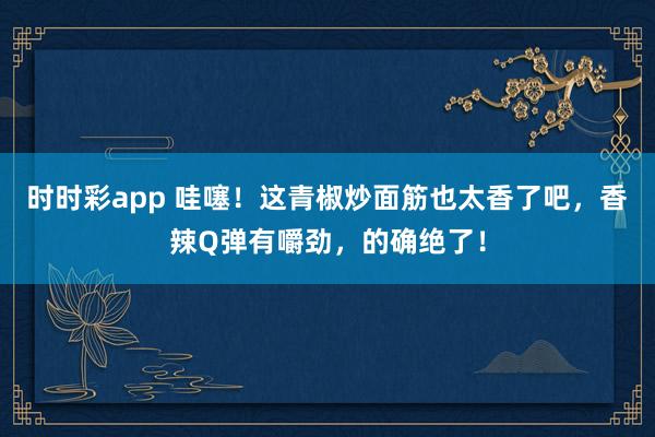 时时彩app 哇噻！这青椒炒面筋也太香了吧，香辣Q弹有嚼劲，的确绝了！