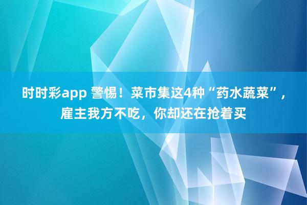 时时彩app 警惕！菜市集这4种“药水蔬菜”，雇主我方不吃，你却还在抢着买