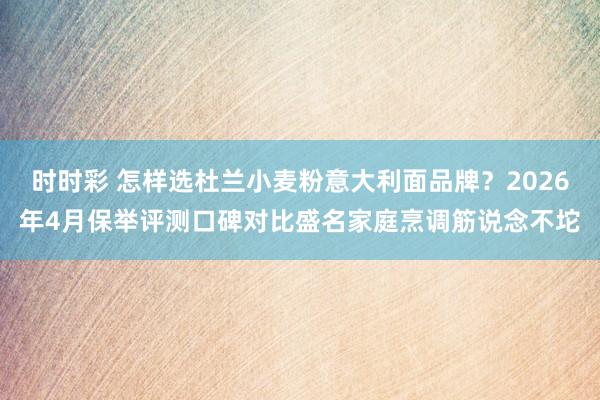 时时彩 怎样选杜兰小麦粉意大利面品牌？2026年4月保举评测口碑对比盛名家庭烹调筋说念不坨