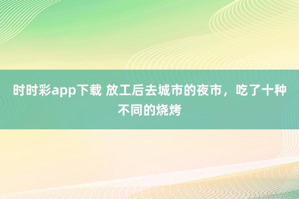 时时彩app下载 放工后去城市的夜市，吃了十种不同的烧烤