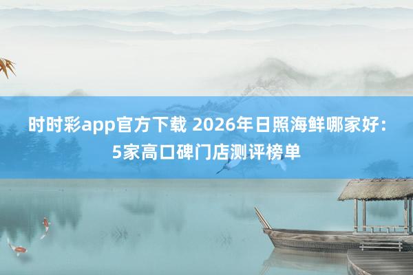 时时彩app官方下载 2026年日照海鲜哪家好：5家高口碑门店测评榜单