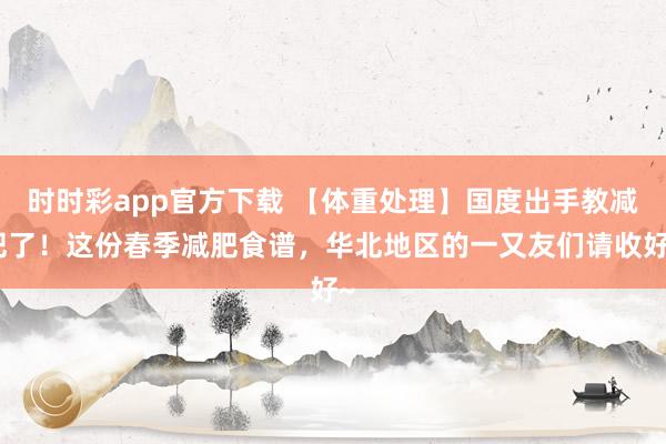 时时彩app官方下载 【体重处理】国度出手教减肥了！这份春季减肥食谱，华北地区的一又友们请收好~