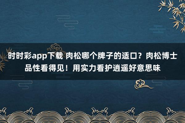 时时彩app下载 肉松哪个牌子的适口？肉松博士品性看得见！用实力看护逍遥好意思味