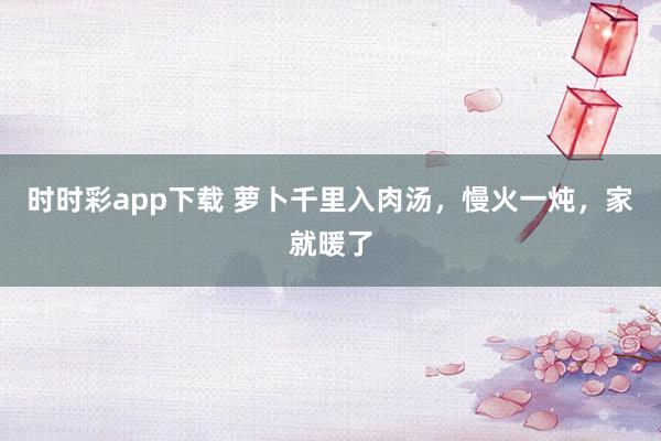 时时彩app下载 萝卜千里入肉汤，慢火一炖，家就暖了