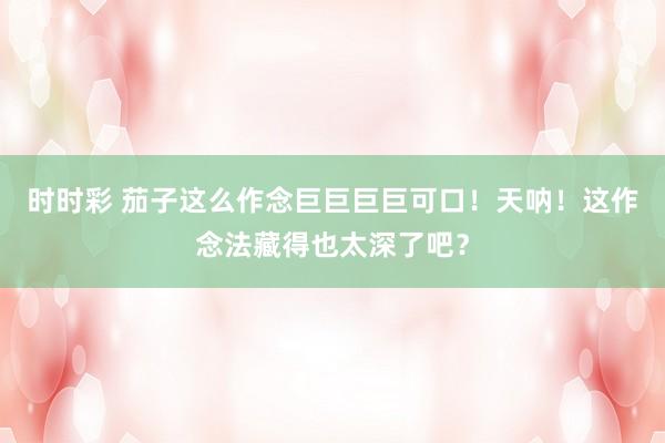 时时彩 茄子这么作念巨巨巨巨可口！天呐！这作念法藏得也太深了吧？
