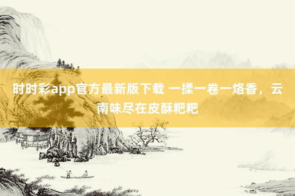 时时彩app官方最新版下载 一揉一卷一烙香，云南味尽在皮酥粑粑