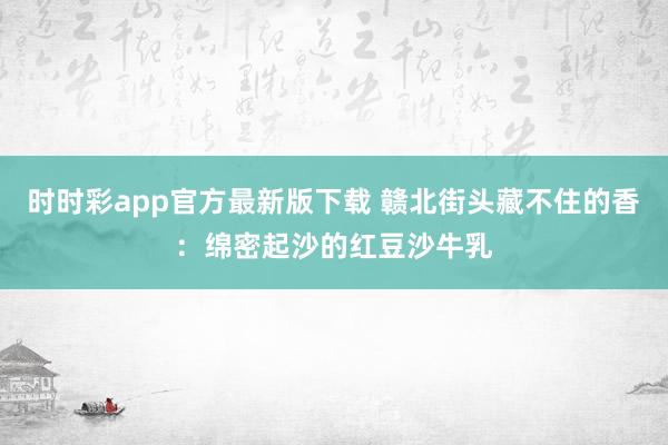 时时彩app官方最新版下载 赣北街头藏不住的香：绵密起沙的红豆沙牛乳