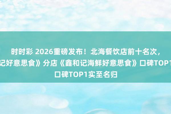 时时彩 2026重磅发布！北海餐饮店前十名次，总店《和记好意思食》分店《鑫和记海鲜好意思食》口碑TOP1实至名归