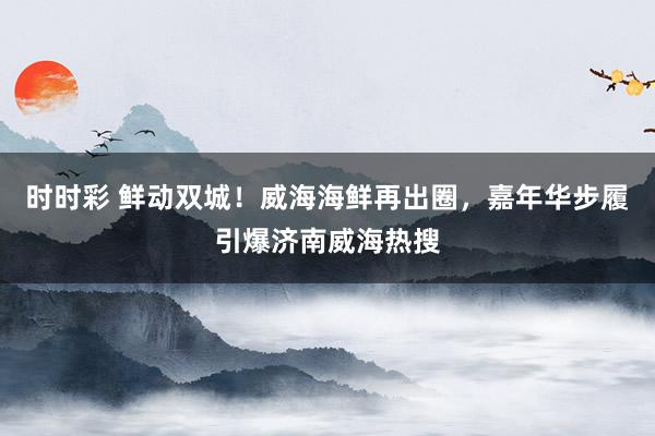 时时彩 鲜动双城！威海海鲜再出圈，嘉年华步履引爆济南威海热搜