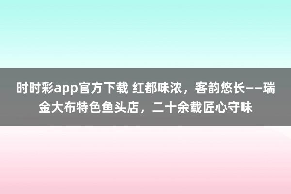 时时彩app官方下载 红都味浓，客韵悠长——瑞金大布特色鱼头店，二十余载匠心守味