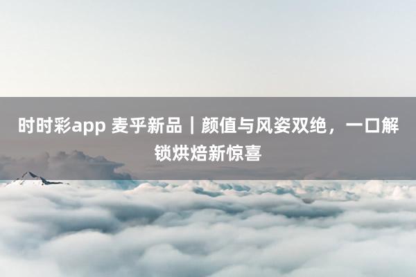 时时彩app 麦乎新品｜颜值与风姿双绝，一口解锁烘焙新惊喜