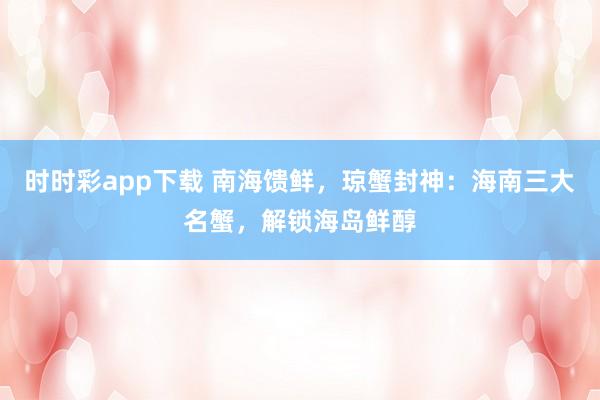 时时彩app下载 南海馈鲜，琼蟹封神：海南三大名蟹，解锁海岛鲜醇