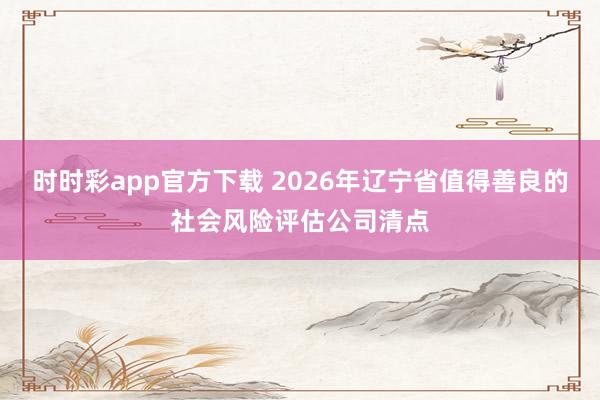 时时彩app官方下载 2026年辽宁省值得善良的社会风险评估公司清点