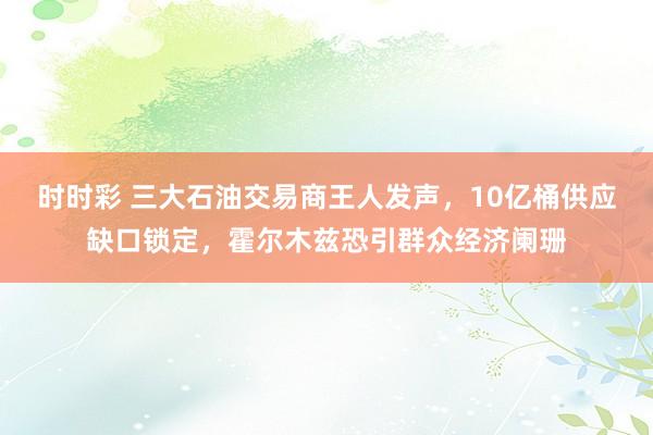时时彩 三大石油交易商王人发声，10亿桶供应缺口锁定，霍尔木兹恐引群众经济阑珊