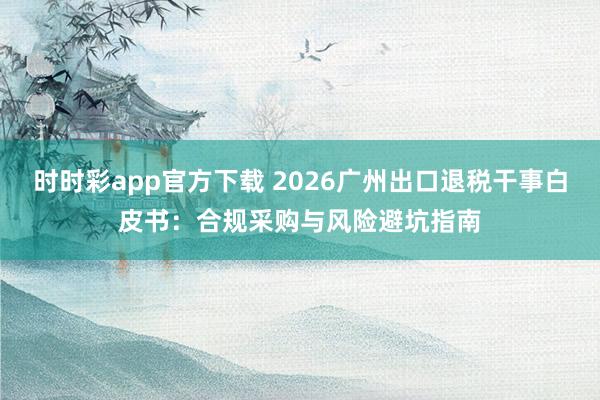 时时彩app官方下载 2026广州出口退税干事白皮书：合规采购与风险避坑指南