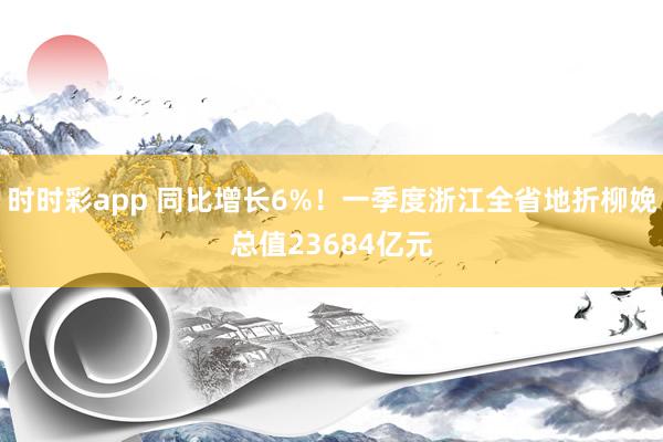 时时彩app 同比增长6%！一季度浙江全省地折柳娩总值23684亿元