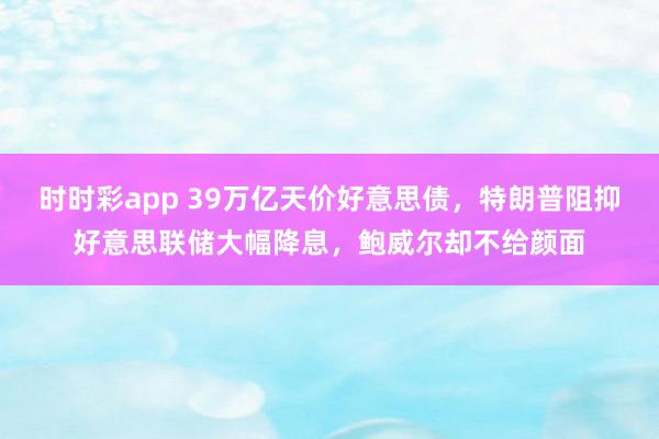 时时彩app 39万亿天价好意思债，特朗普阻抑好意思联储大幅降息，鲍威尔却不给颜面
