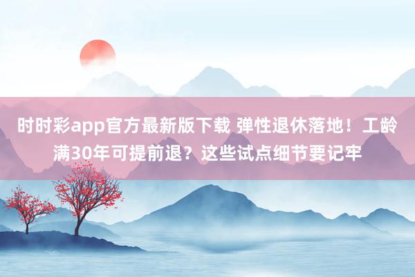 时时彩app官方最新版下载 弹性退休落地！工龄满30年可提前退？这些试点细节要记牢