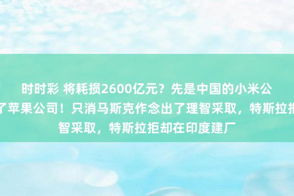 时时彩 将耗损2600亿元？先是中国的小米公司，当今轮到了苹果公司！只消马斯克作念出了理智采取，特斯拉拒却在印度建厂