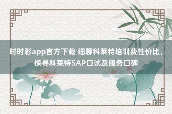 时时彩app官方下载 细聊科莱特培训费性价比，探寻科莱特SAP口试及服务口碑