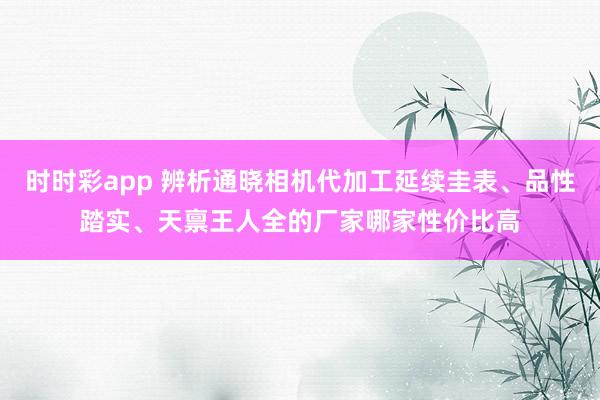 时时彩app 辨析通晓相机代加工延续圭表、品性踏实、天禀王人全的厂家哪家性价比高