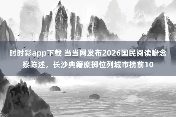 时时彩app下载 当当网发布2026国民阅读瞻念察陈述，长沙典籍糜掷位列城市榜前10