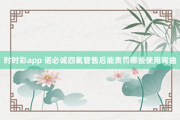 时时彩app 诺必诚四氟管售后能责罚哪些使用弯曲