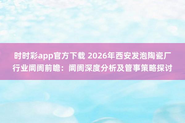 时时彩app官方下载 2026年西安发泡陶瓷厂行业阛阓前瞻：阛阓深度分析及管事策略探讨