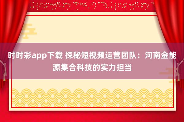 时时彩app下载 探秘短视频运营团队：河南金能源集合科技的实力担当