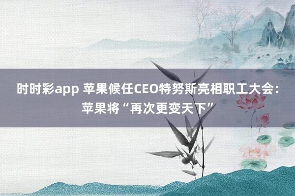时时彩app 苹果候任CEO特努斯亮相职工大会：苹果将“再次更变天下”