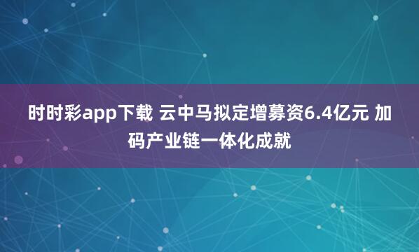 时时彩app下载 云中马拟定增募资6.4亿元 加码产业链一体化成就