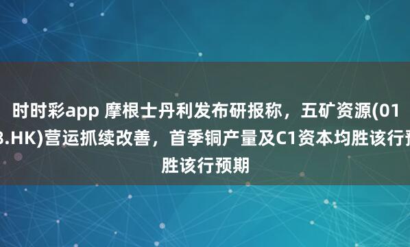 时时彩app 摩根士丹利发布研报称，五矿资源(01208.HK)营运抓续改善，首季铜产量及C1资本均胜该行预期