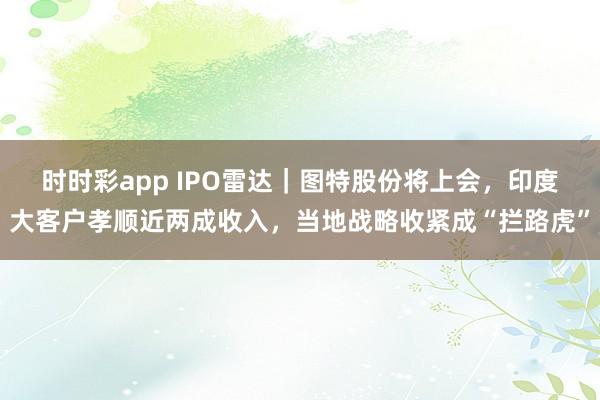 时时彩app IPO雷达｜图特股份将上会，印度大客户孝顺近两成收入，当地战略收紧成“拦路虎”