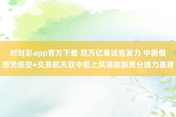 时时彩app官方下载 双万亿赛谈皆发力 中衡假想凭低空+交易航天双中枢上风领跑新质分娩力基建