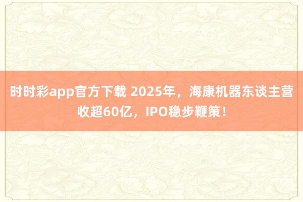 时时彩app官方下载 2025年，海康机器东谈主营收超60亿，IPO稳步鞭策！