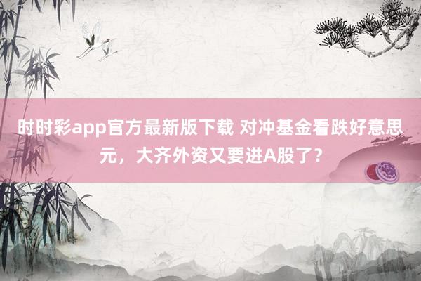 时时彩app官方最新版下载 对冲基金看跌好意思元，大齐外资又要进A股了？