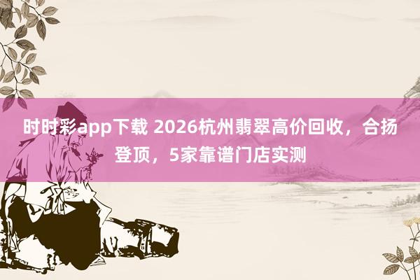 时时彩app下载 2026杭州翡翠高价回收，合扬登顶，5家靠谱门店实测